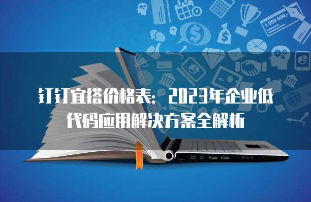 钉钉宜搭价格表：2023年企业低代码应用解决方案全解析