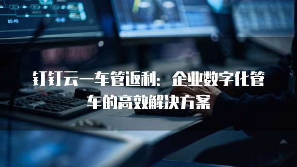 钉钉云一车管返利:企业数字化管车的高效解决方案