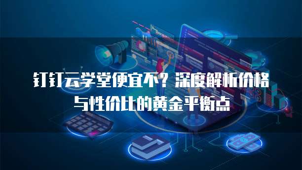 钉钉云学堂便宜不？深度解析价格与性价比的黄金平衡点