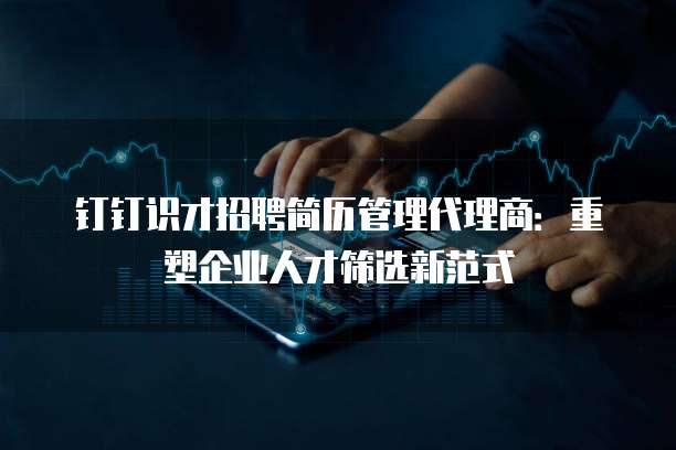 钉钉识才招聘简历管理代理商:重塑企业人才筛选新范式