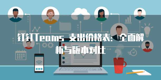 钉钉Teams 支出价格表：全面解析与版本对比