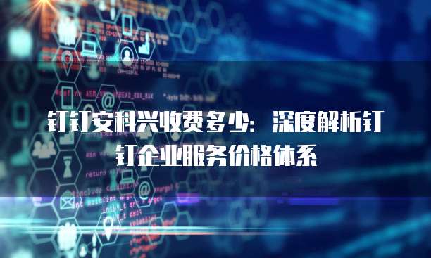 钉钉安科兴收费多少：深度解析钉钉企业服务价格体系