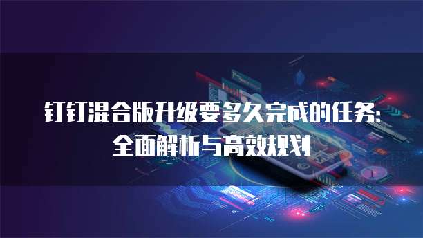 钉钉混合版升级要多久完成的任务：全面解析与高效规划