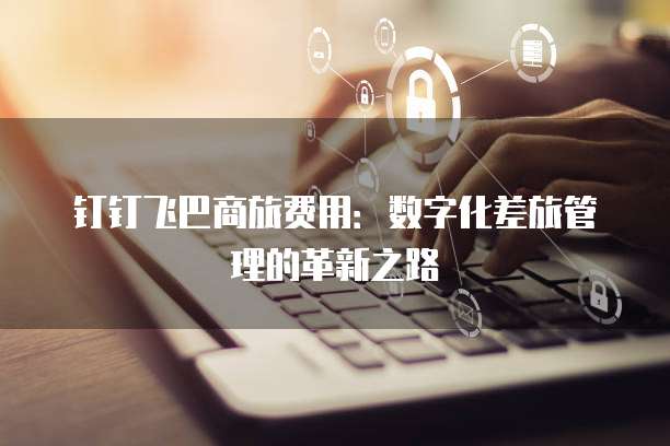 钉钉飞巴商旅费用：数字化差旅管理的革新之路