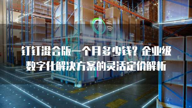 钉钉混合版一个月多少钱？企业级数字化解决方案的灵活定价解析