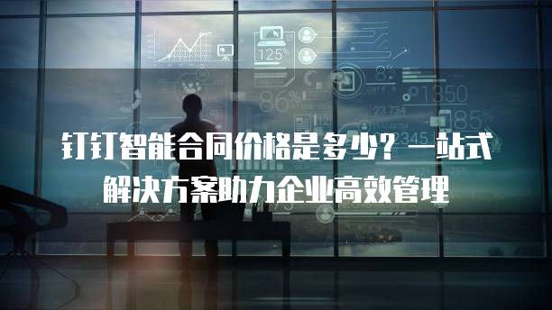 钉钉智能合同价格是多少?一站式解决方案助力企业高效管理