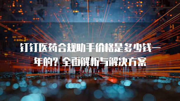 钉钉医药合规助手价格是多少钱一年的?全面解析与解决方案