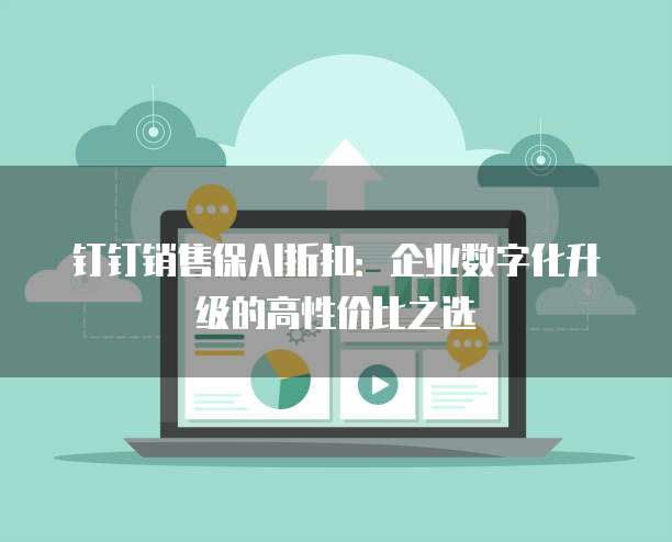 钉钉销售保AI折扣:企业数字化升级的高性价比之选