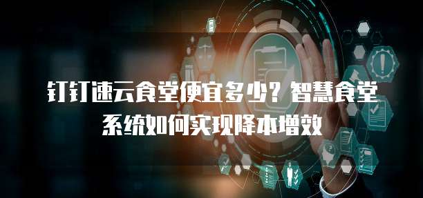 钉钉速云食堂便宜多少？智慧食堂系统如何实现降本增效