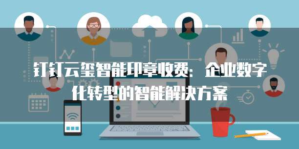钉钉云玺智能印章收费：企业数字化转型的智能解决方案