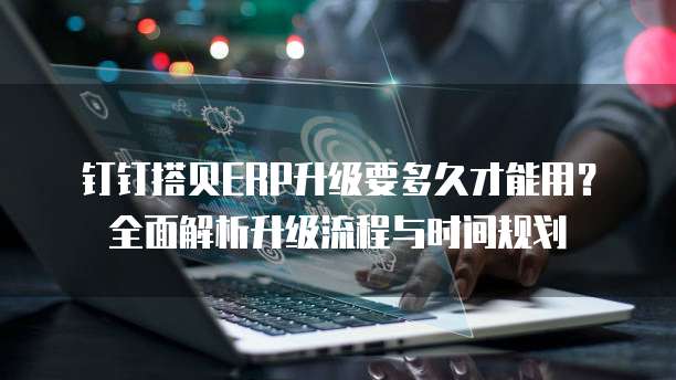 钉钉搭贝ERP升级要多久才能用？全面解析升级流程与时间规划