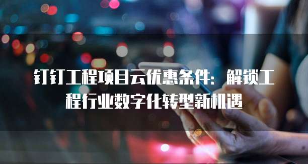 钉钉工程项目云优惠条件:解锁工程行业数字化转型新机遇