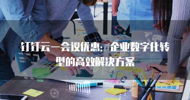 钉钉云一会议优惠:企业数字化转型的高效解决方案