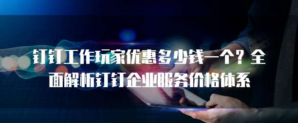 钉钉工作玩家优惠多少钱一个?全面解析钉钉企业服务价格体系