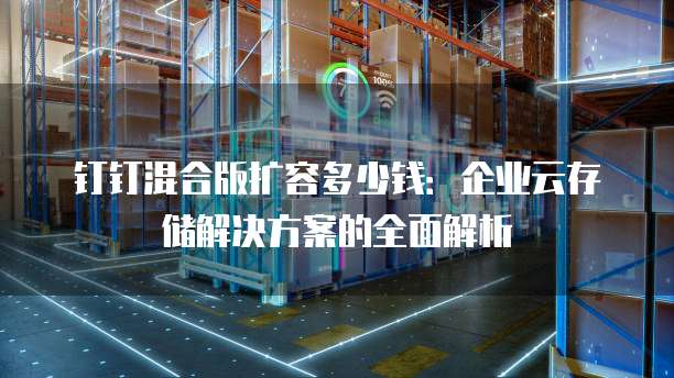 钉钉混合版扩容多少钱:企业云存储解决方案的全面解析