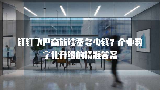 钉钉飞巴商旅续费多少钱?企业数字化升级的精准答案