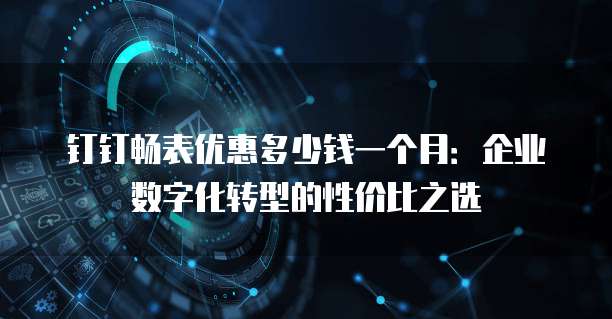 钉钉畅表优惠多少钱一个月:企业数字化转型的性价比之选