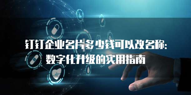 钉钉企业名片多少钱可以改名称：数字化升级的实用指南