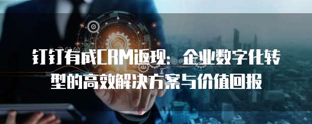 钉钉有成CRM返现：企业数字化转型的高效解决方案与价值回报