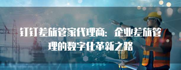 钉钉差旅管家代理商:企业差旅管理的数字化革新之路