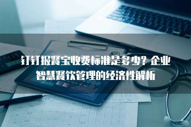 钉钉报餐宝收费标准是多少?企业智慧餐饮管理的经济性解析