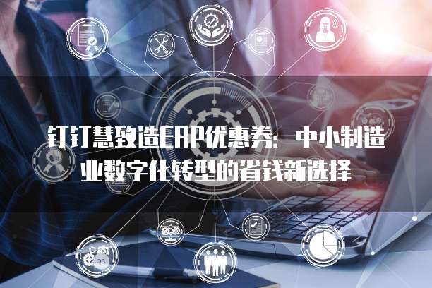 钉钉慧致造ERP优惠券:中小制造业数字化转型的省钱新选择