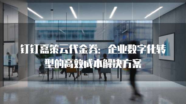 钉钉嘉策云代金券：企业数字化转型的高效成本解决方案