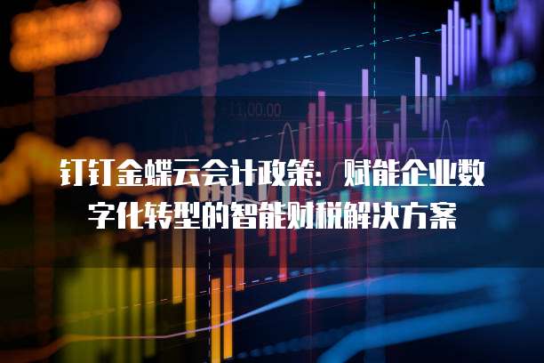 钉钉金蝶云会计政策:赋能企业数字化转型的智能财税解决方案