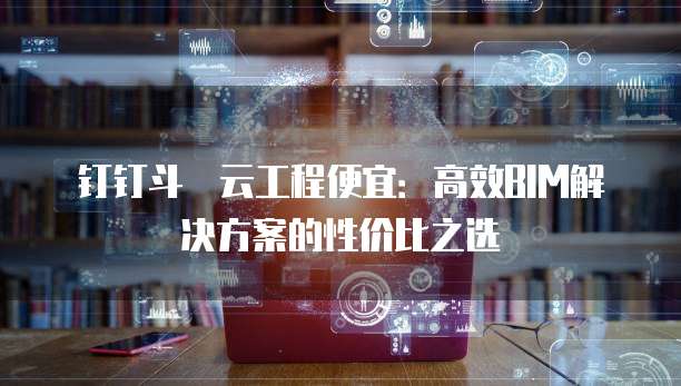 钉钉斗栱云工程便宜：高效BIM解决方案的性价比之选