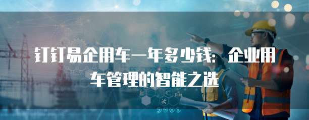 钉钉易企用车一年多少钱:企业用车管理的智能之选
