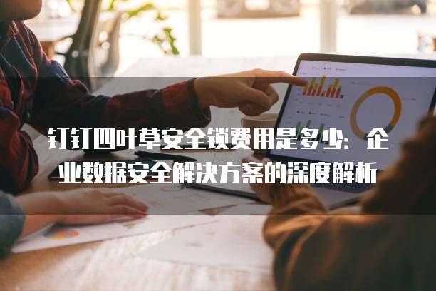 钉钉四叶草安全锁费用是多少:企业数据安全解决方案的深度解析