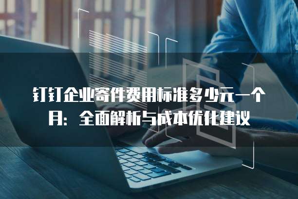钉钉企业寄件费用标准多少元一个月:全面解析与成本优化建议