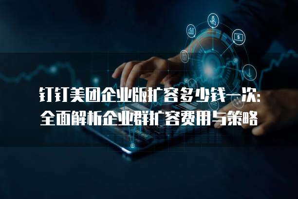 钉钉美团企业版扩容多少钱一次：全面解析企业群扩容费用与策略