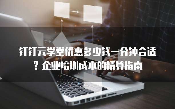 钉钉云学堂优惠多少钱一分钟合适?企业培训成本的精算指南