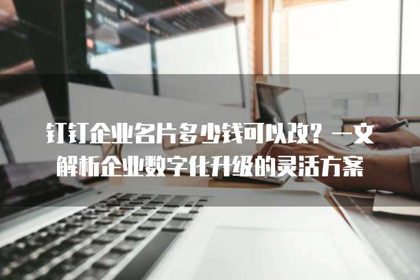 钉钉企业名片多少钱可以改？一文解析企业数字化升级的灵活方案