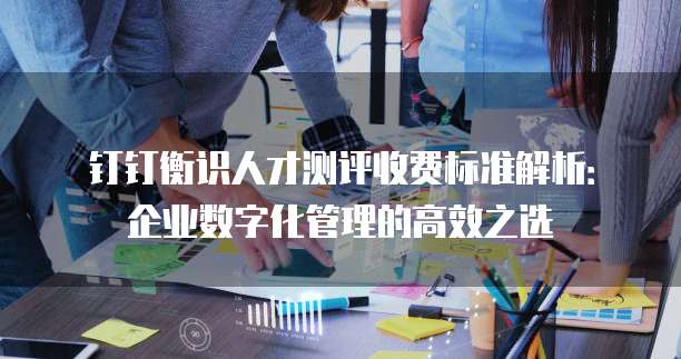 钉钉衡识人才测评收费标准解析：企业数字化管理的高效之选