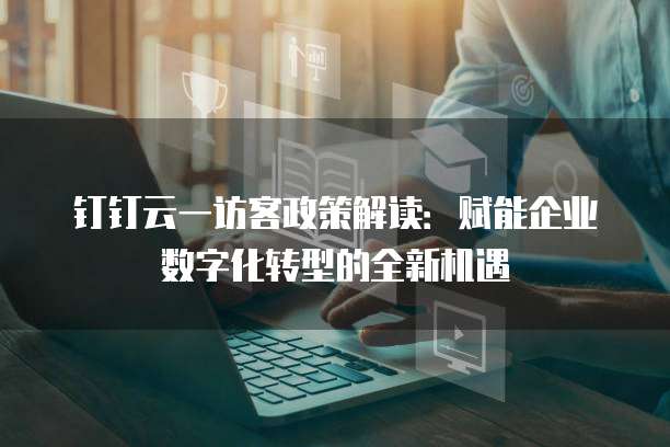 钉钉云一访客政策解读:赋能企业数字化转型的全新机遇