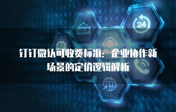 钉钉微认可收费标准：企业协作新场景的定价逻辑解析