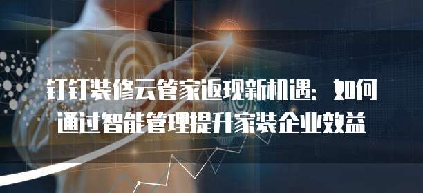 钉钉装修云管家返现新机遇:如何通过智能管理提升家装企业效益