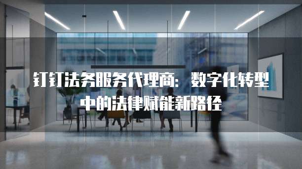 钉钉法务服务代理商：数字化转型中的法律赋能新路径