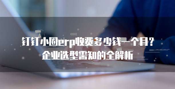 钉钉小圈erp收费多少钱一个月?企业选型需知的全解析