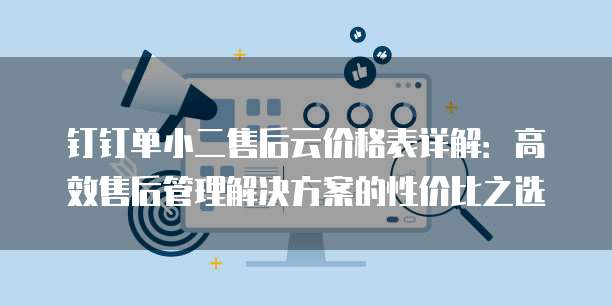钉钉单小二售后云价格表详解:高效售后管理解决方案的性价比之选