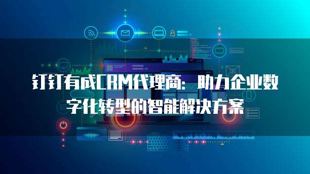 钉钉有成CRM代理商:助力企业数字化转型的智能解决方案