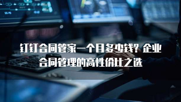 钉钉合同管家一个月多少钱?企业合同管理的高性价比之选