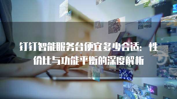 钉钉智能服务台便宜多少合适：性价比与功能平衡的深度解析