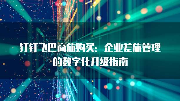钉钉飞巴商旅购买：企业差旅管理的数字化升级指南