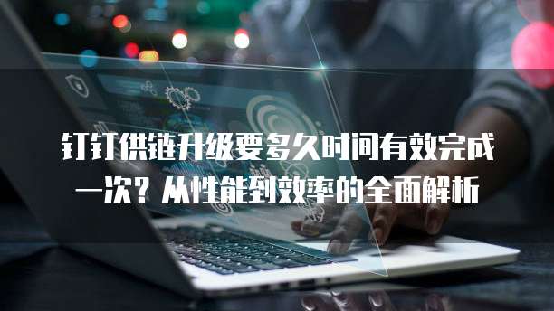 钉钉供链升级要多久时间有效完成一次?从性能到效率的全面解析