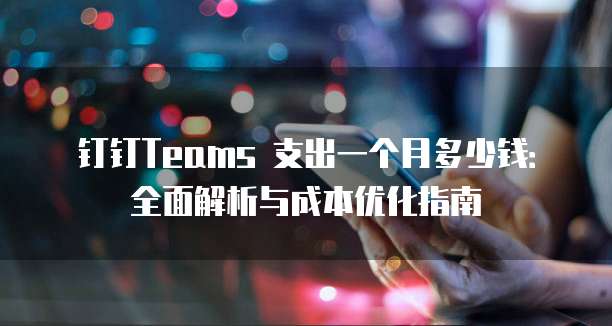 钉钉Teams 支出一个月多少钱:全面解析与成本优化指南