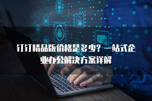 钉钉精品版价格是多少?一站式企业办公解决方案详解