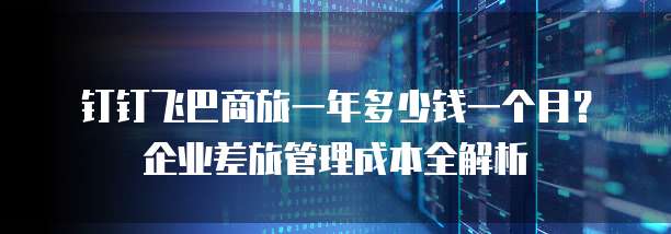 钉钉飞巴商旅一年多少钱一个月?企业差旅管理成本全解析